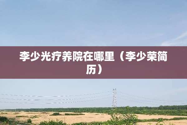 李少光疗养院在哪里(李少荣简历) 李少光疗养院在哪里(李少荣简历)