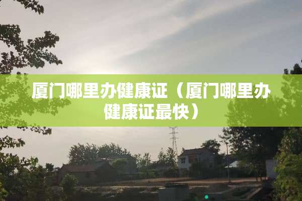厦门哪里办健康证（厦门哪里办健康证最快）