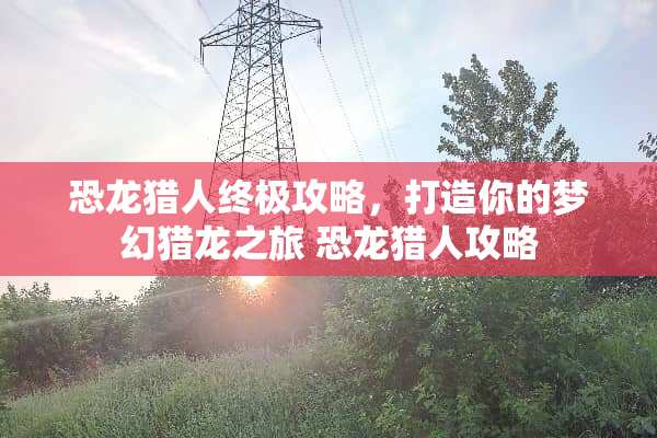 恐龙猎人终极攻略,打造你的梦幻猎龙之旅 恐龙猎人攻略 恐龙猎人终极攻略,打造你的梦幻猎龙之旅 恐龙猎人攻略