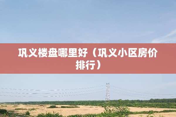 巩义楼盘哪里好（巩义小区房价排行）