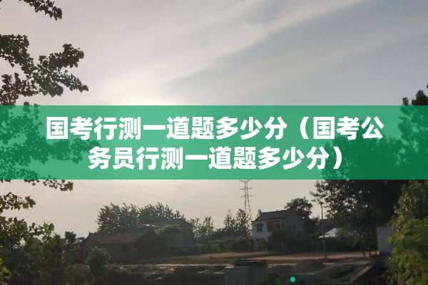 国考行测一道题多少分（国考公务员行测一道题多少分）