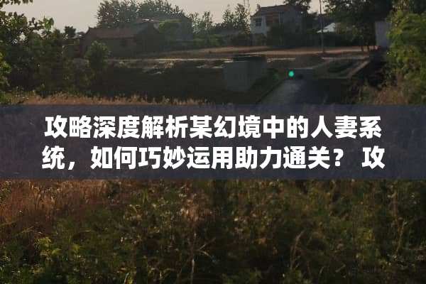 攻略深度解析某幻境中的**系统，如何巧妙运用助力通关？ 攻略**系统