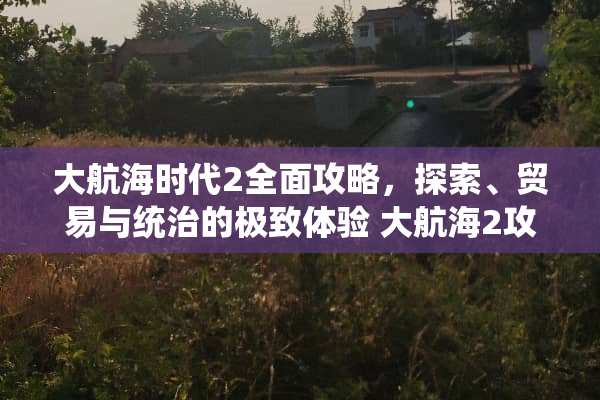 大航海时代2全面攻略，探索、贸易与统治的极致体验 大航海2攻略