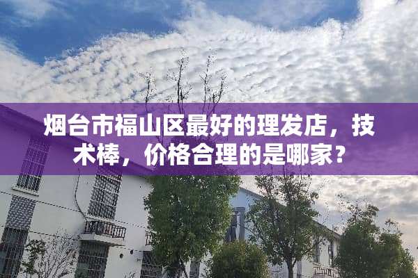 烟台市福山区最好的理发店，技术棒，价格合理的是哪家？