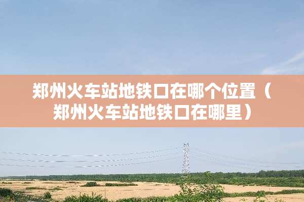 郑州火车站地铁口在哪个位置（郑州火车站地铁口在哪里）