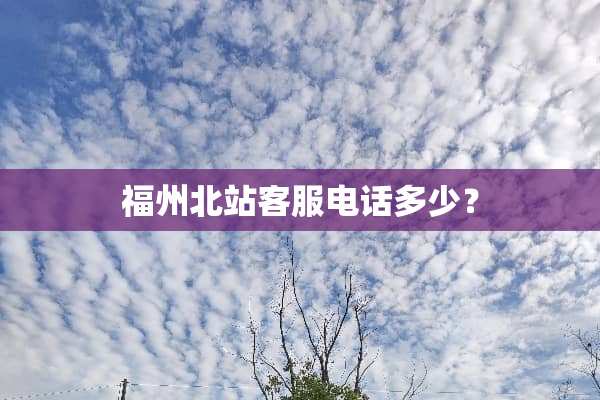 福州北站客服电话多少？