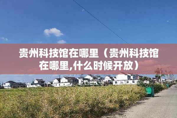贵州科技馆在哪里（贵州科技馆在哪里,什么时候开放）