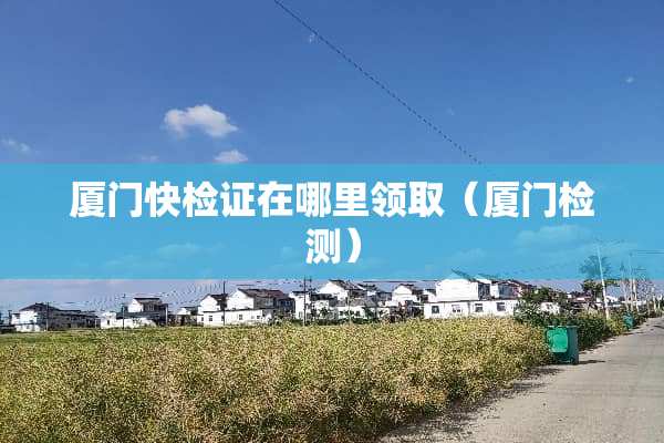 厦门快检证在哪里领取（厦门检测）
