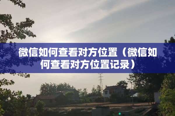 微信如何查看对方位置（微信如何查看对方位置记录）