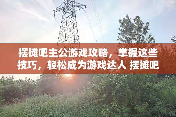 摆摊吧主公游戏攻略，掌握这些技巧，轻松成为游戏达人 摆摊吧主公游戏攻略