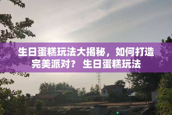 生日蛋糕玩法大揭秘，如何打造完美派对？ 生日蛋糕玩法