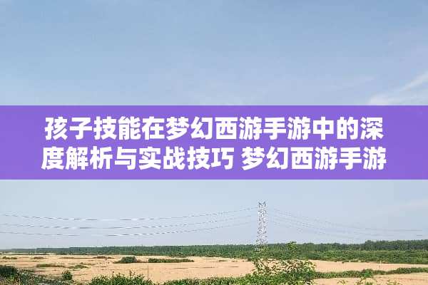 孩子技能在梦幻西游手游中的深度解析与实战技巧 梦幻西游手游孩子技能