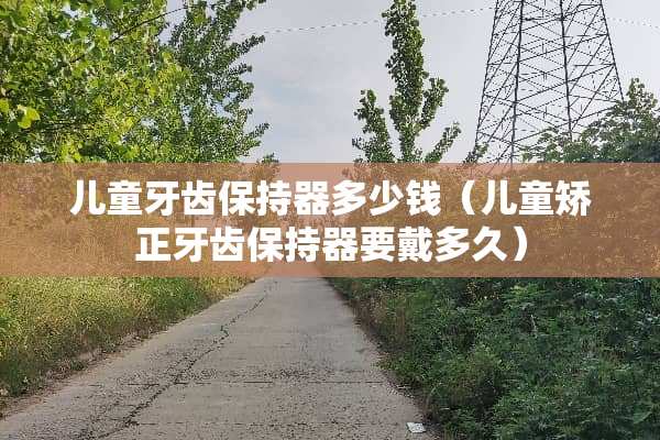 儿童牙齿保持器多少钱（儿童矫正牙齿保持器要戴多久）