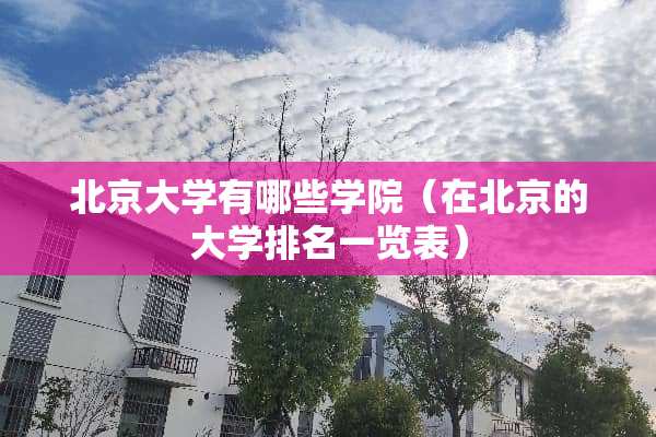 北京大学有哪些学院（在北京的大学排名一览表）