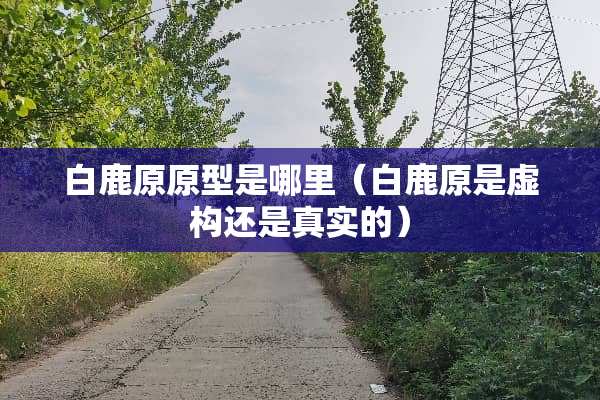白鹿原原型是哪里（白鹿原是虚构还是真实的）