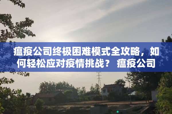 瘟疫公司终极困难模式全攻略，如何轻松应对疫情挑战？ 瘟疫公司终极困难攻略