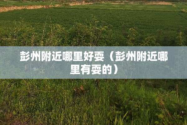 彭州附近哪里好耍（彭州附近哪里有耍的）