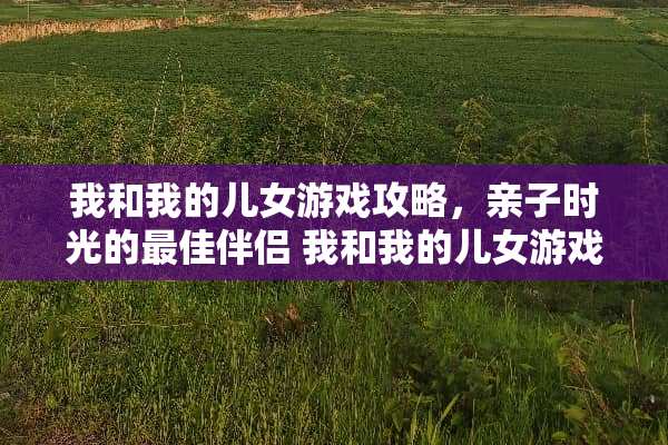 我和我的儿女游戏攻略，亲子时光的最佳伴侣 我和我的儿女游戏攻略