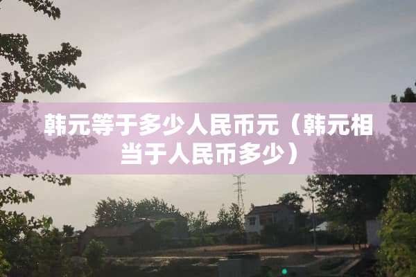 韩元等于多少人民币元（韩元相当于人民币多少）
