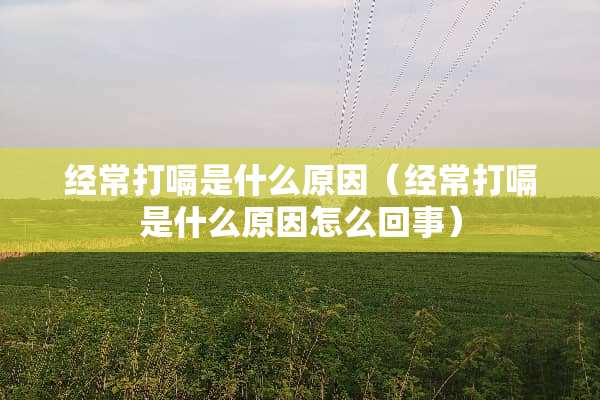 经常打嗝是什么原因（经常打嗝是什么原因怎么回事）