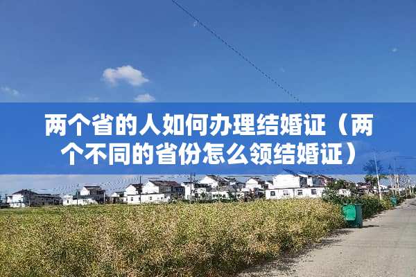 两个省的人如何办理结婚证(两个不同的省份怎么领结婚证) 两个省的人如何办理结婚证(两个不同的省份怎么领结婚证)