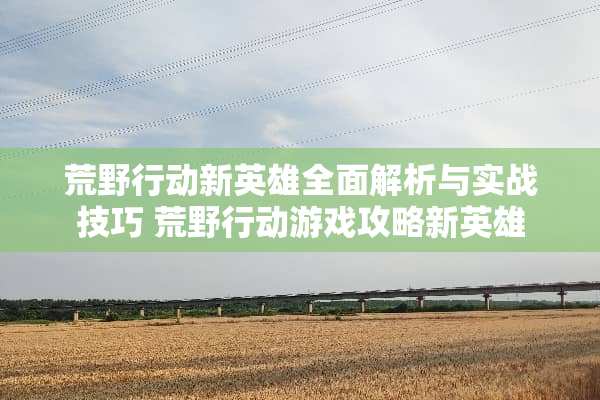 荒野行动新英雄全面解析与实战技巧 荒野行动游戏攻略新英雄