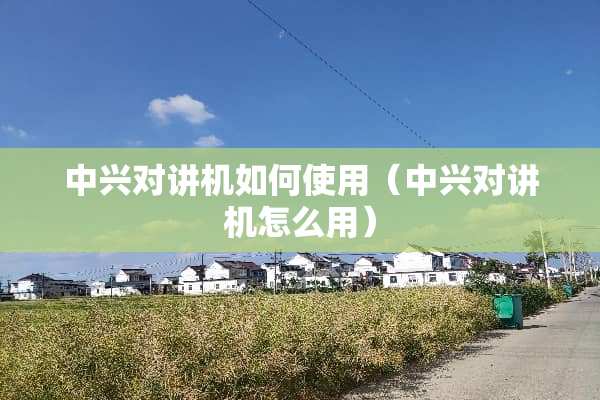 中兴对讲机如何使用（中兴对讲机怎么用）
