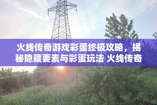 火线传奇游戏彩蛋终极攻略，揭秘隐藏要素与彩蛋玩法 火线传奇游戏彩蛋攻略