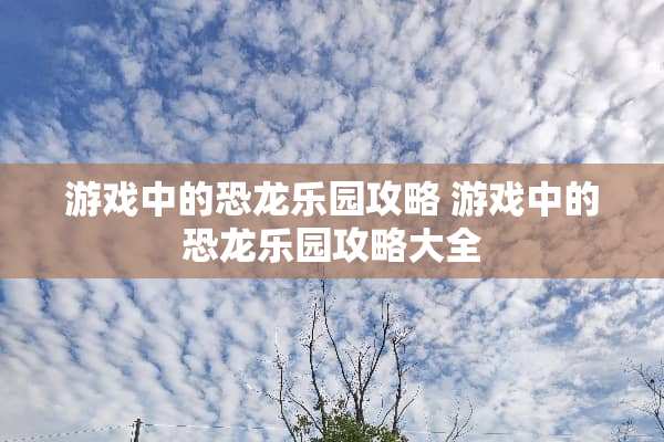 游戏中的恐龙乐园攻略 游戏中的恐龙乐园攻略大全