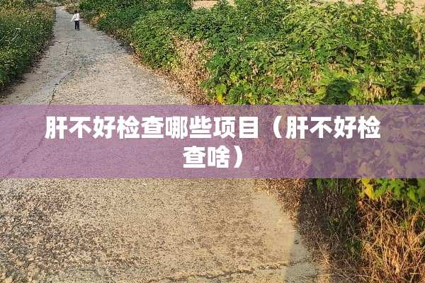 肝不好检查哪些项目（肝不好检查啥）