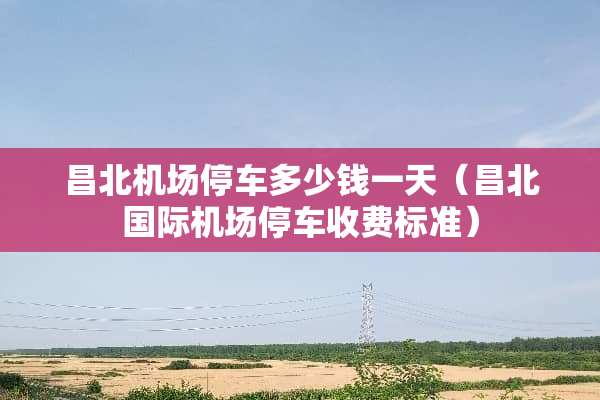 昌北机场停车多少钱一天（昌北国际机场停车收费标准）