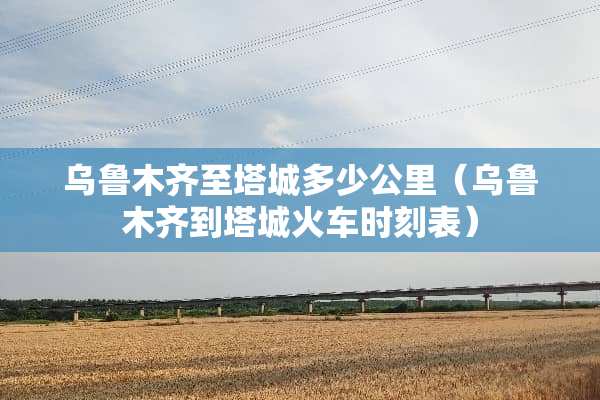 乌鲁木齐至塔城多少公里（乌鲁木齐到塔城火车时刻表）