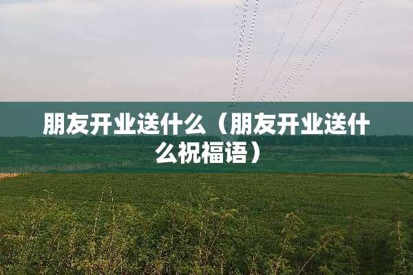 朋友开业送什么（朋友开业送什么祝福语）