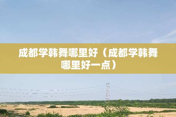 成都学韩舞哪里好（成都学韩舞哪里好一点）