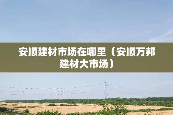 安顺建材市场在哪里（安顺万邦建材大市场）
