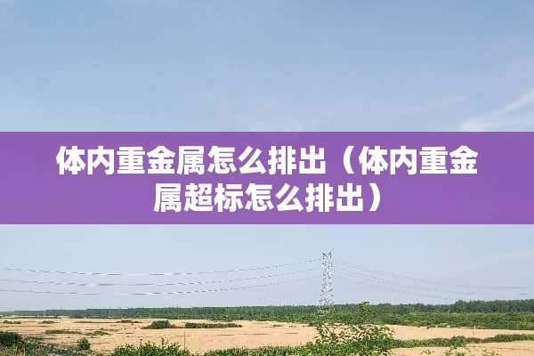 体内重金属怎么排出（体内重金属超标怎么排出）