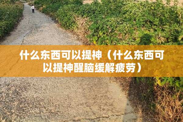 什么东西可以提神（什么东西可以提神醒脑缓解疲劳）