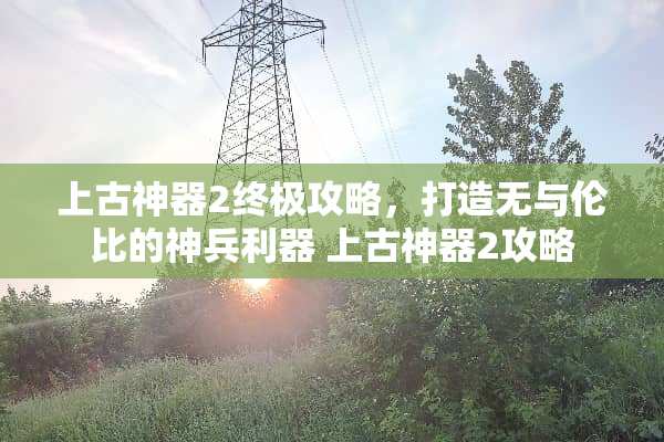 上古神器2终极攻略，打造无与伦比的神兵利器 上古神器2攻略