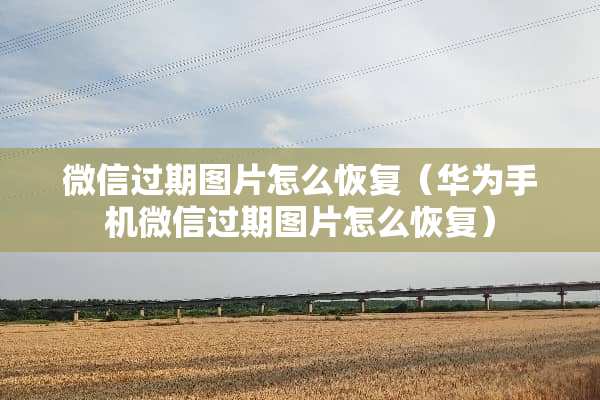 微信过期图片怎么恢复（华为手机微信过期图片怎么恢复）