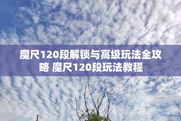 魔尺120段解锁与高级玩法全攻略 魔尺120段玩法教程
