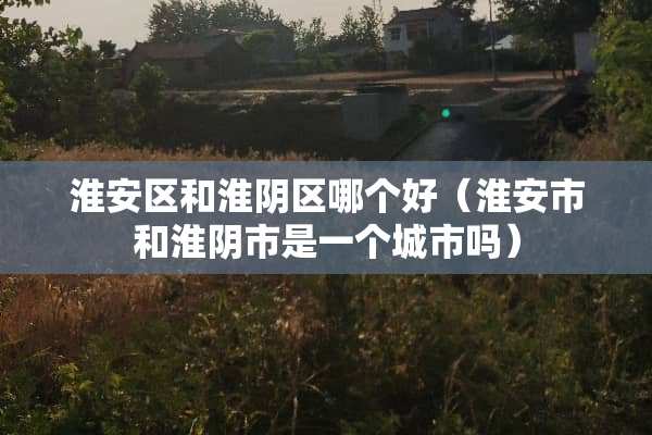 淮安区和淮*区哪个好(淮安市和淮*市是一个城市吗) 淮安区和淮*区哪个好(淮安市和淮*市是一个城市吗)