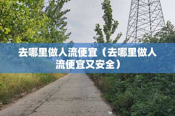 去哪里做人流便宜（去哪里做人流便宜又安全）