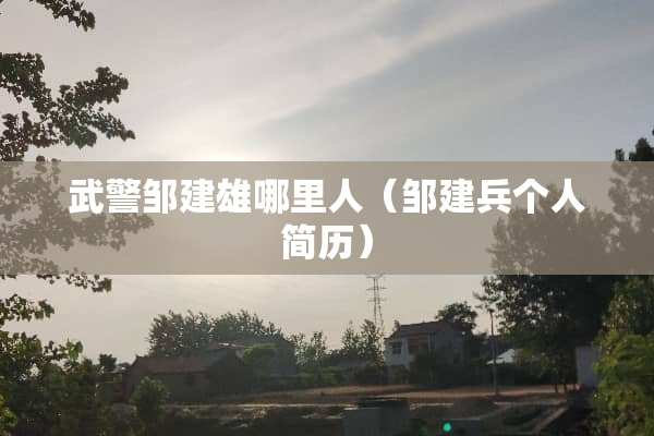 **邹建雄哪里人(邹建兵个人简历) **邹建雄哪里人(邹建兵个人简历)