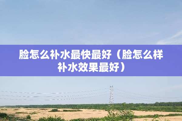脸怎么补水最快最好（脸怎么样补水效果最好）