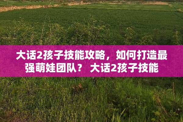 大话2孩子技能攻略，如何打造最强萌娃团队？ 大话2孩子技能
