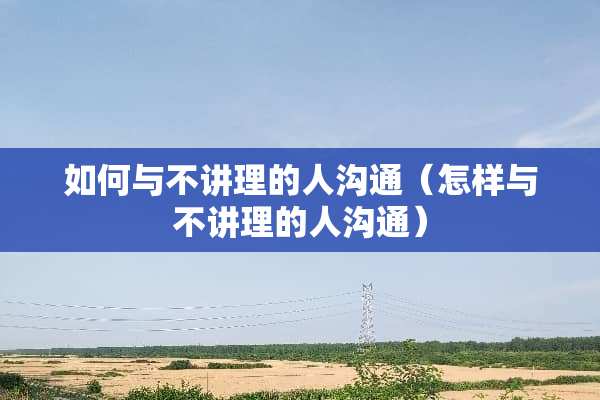 如何与不讲理的人沟通（怎样与不讲理的人沟通）
