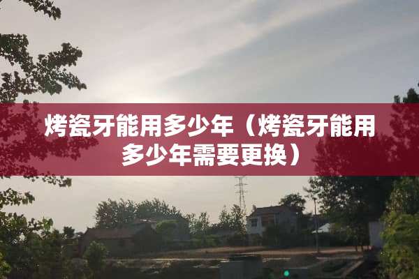 烤瓷牙能用多少年（烤瓷牙能用多少年需要更换）