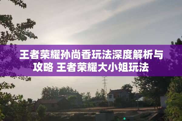王者荣耀孙尚香玩法深度解析与攻略 王者荣耀大小姐玩法
