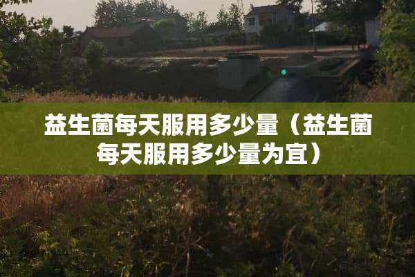 益生菌每天服用多少量（益生菌每天服用多少量为宜）