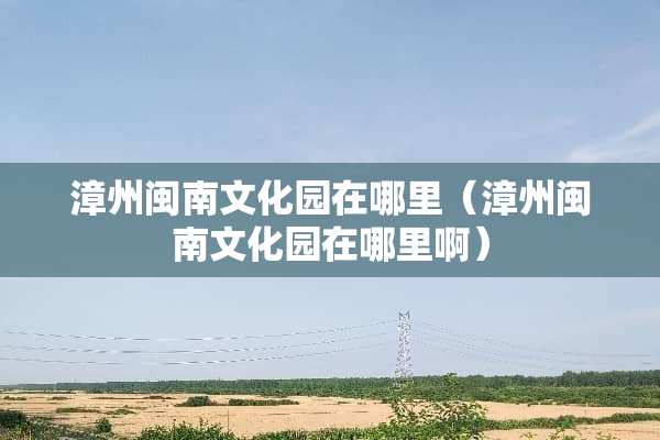 漳州闽南文化园在哪里（漳州闽南文化园在哪里啊）